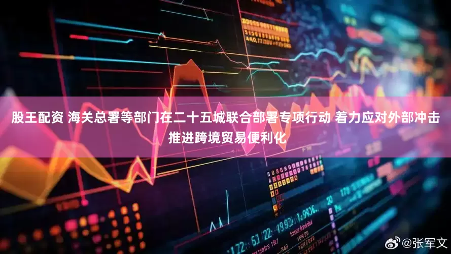 股王配资 海关总署等部门在二十五城联合部署专项行动 着力应对外部冲击 推进跨境贸易便利化