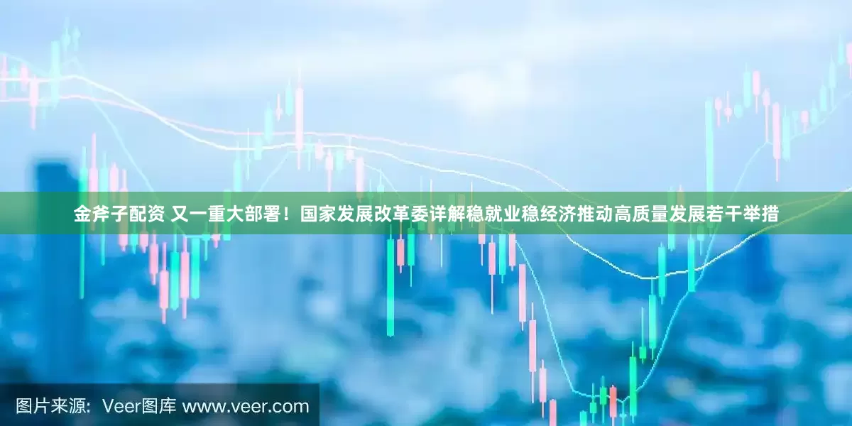 金斧子配资 又一重大部署！国家发展改革委详解稳就业稳经济推动高质量发展若干举措