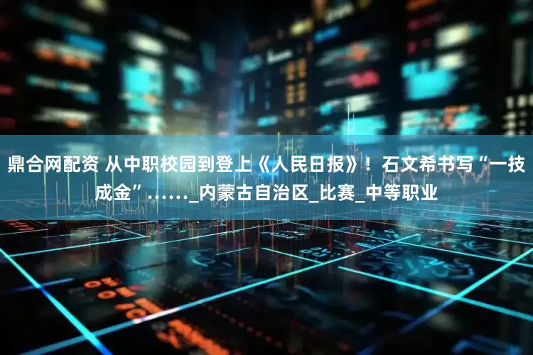 鼎合网配资 从中职校园到登上《人民日报》！石文希书写“一技成金”……_内蒙古自治区_比赛_中等职业
