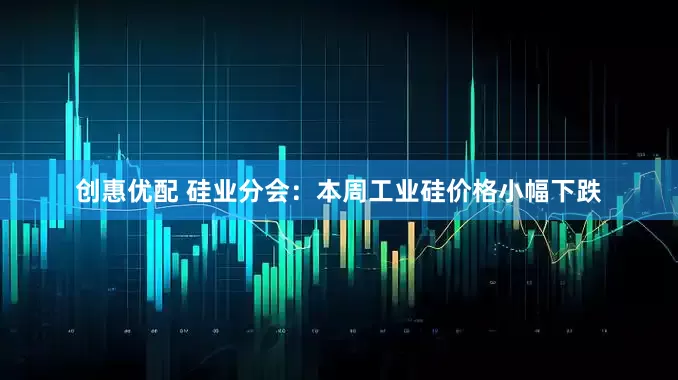 创惠优配 硅业分会：本周工业硅价格小幅下跌