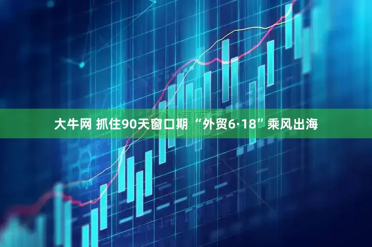 大牛网 抓住90天窗口期 “外贸6·18”乘风出海