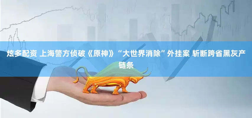 炫多配资 上海警方侦破《原神》“大世界消除”外挂案 斩断跨省黑灰产链条