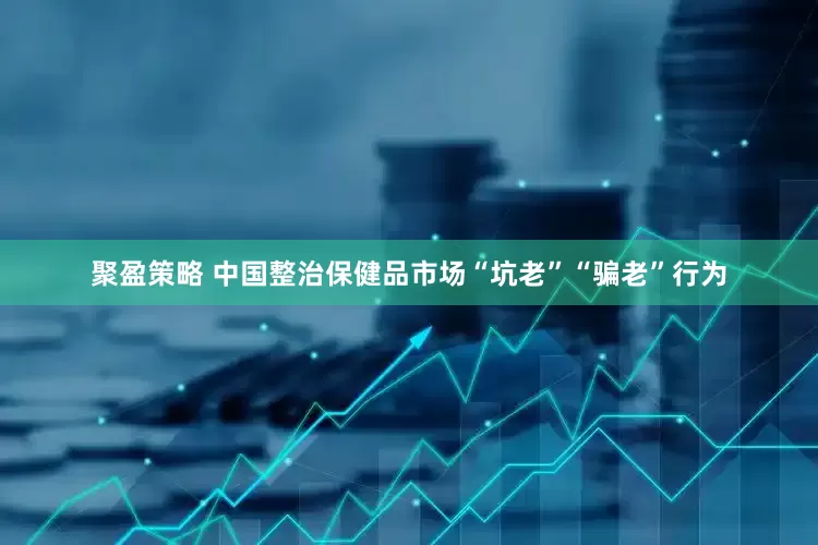 聚盈策略 中国整治保健品市场“坑老”“骗老”行为