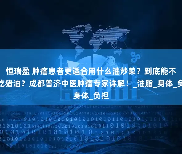 恒瑞盈 肿瘤患者更适合用什么油炒菜？到底能不能吃猪油？成都普济中医肿瘤专家详解！_油脂_身体_负担