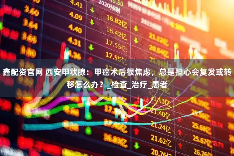 鑫配资官网 西安甲状腺：甲癌术后很焦虑，总是担心会复发或转移怎么办？_检查_治疗_患者