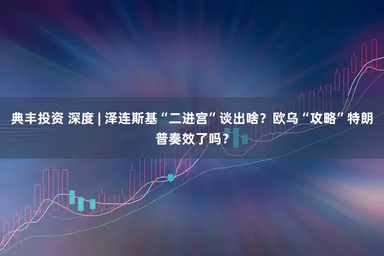 典丰投资 深度 | 泽连斯基“二进宫”谈出啥？欧乌“攻略”特朗普奏效了吗？
