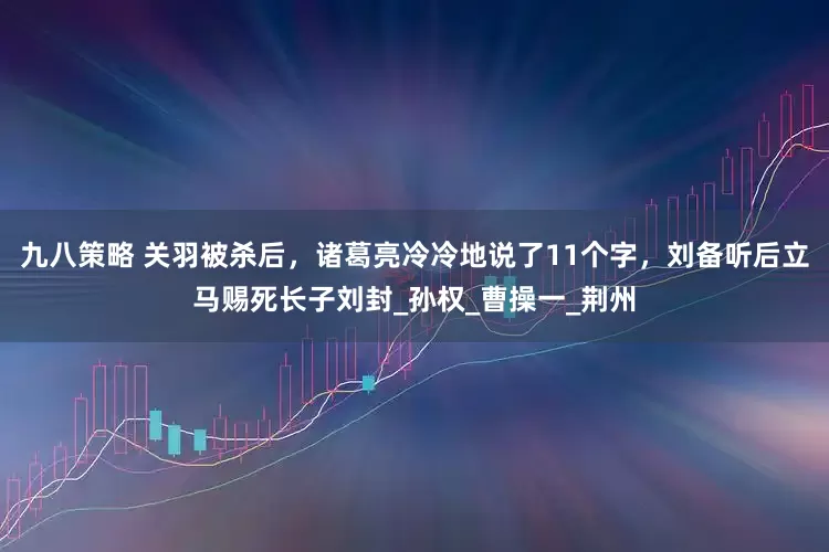 九八策略 关羽被杀后，诸葛亮冷冷地说了11个字，刘备听后立马赐死长子刘封_孙权_曹操一_荆州
