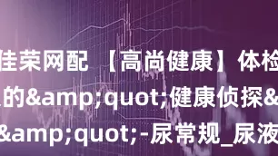 佳荣网配 【高尚健康】体检中不起眼的&quot;健康侦探&quot;-尿常规_尿液_检查_疾病