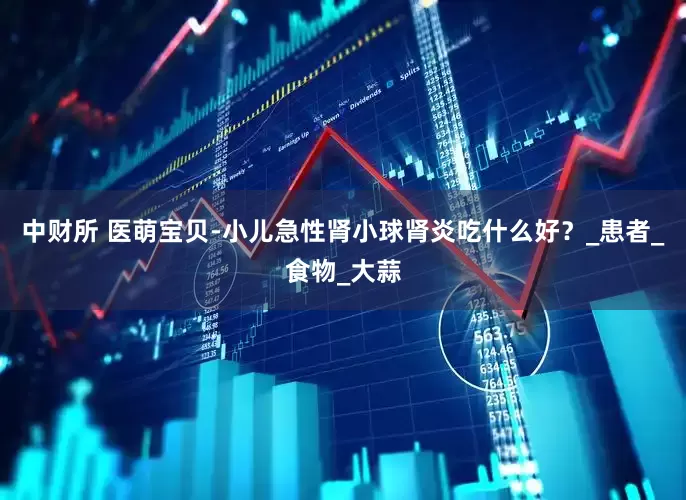 中财所 医萌宝贝-小儿急性肾小球肾炎吃什么好？_患者_食物_大蒜