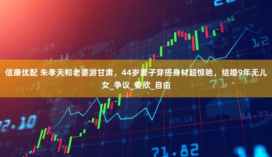 信康优配 朱孝天和老婆游甘肃，44岁妻子穿搭身材超惊艳，结婚9年无儿女_争议_姜欣_自由