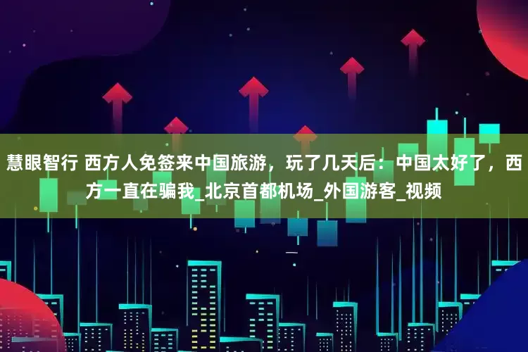 慧眼智行 西方人免签来中国旅游，玩了几天后：中国太好了，西方一直在骗我_北京首都机场_外国游客_视频