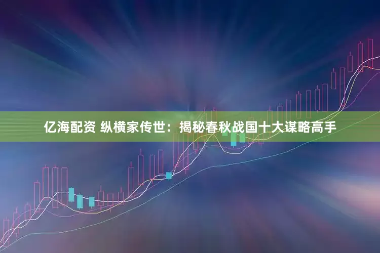 亿海配资 纵横家传世：揭秘春秋战国十大谋略高手