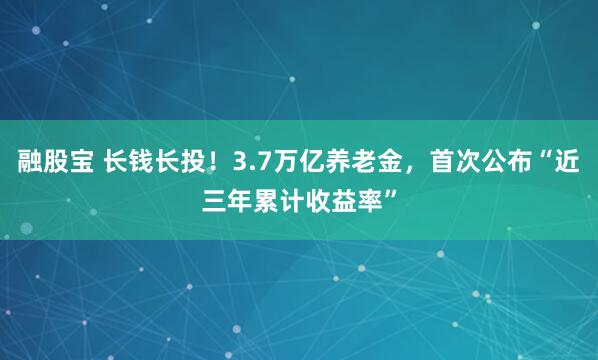 融股宝 长钱长投！3.7万亿养老金，首次公布“近三年累计收益率”