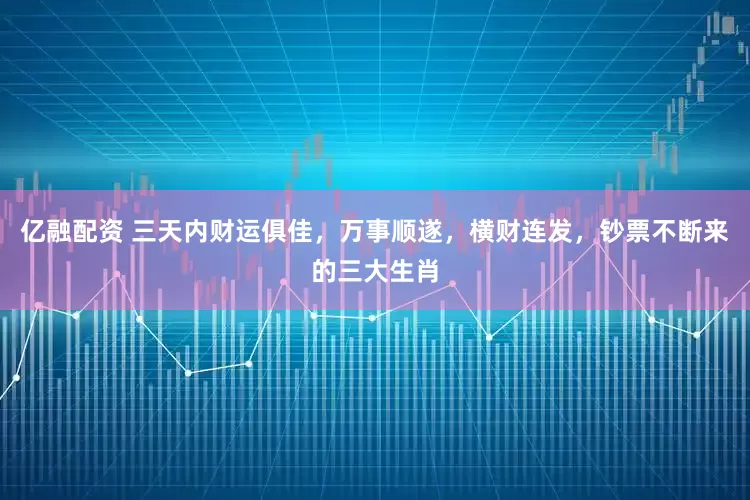 亿融配资 三天内财运俱佳，万事顺遂，横财连发，钞票不断来的三大生肖