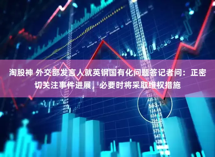 淘股神 外交部发言人就英钢国有化问题答记者问：正密切关注事件进展，必要时将采取维权措施